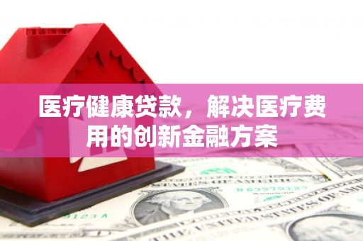 竹塘医疗健康贷款，解决医疗费用的创新金融方案
